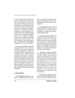 En el nivel del contenido del pensa-
miento, destaca gran autocrítica
por no ser capaz de resolver sus
dificultades sociales. No presenta
alteraciones en la percepción ni en
el estado de ánimo. Indica proble-
mas para concentrarse, especial-
mente en los momentos de mayor
ansiedad; no alude pérdida en su
capacidad mnésica. Refiere pérdida
leve de peso, sin alteración signifi-
cativa en la ingesta. Presenta
insomnio de conciliación moderado
desde hace unos 6 meses, con
cierta mejoría en las últimas sema-
nas, tras tratamiento farmacológico
(“loracepan” 0-0-1) por su médico.
Presenta antecedentes psiquiá-
tricos de interés: hace 2 años fue
atendida en esta misma unidad por
un cuadro depresivo, aunque no
recibió tratamiento sistemático (al
trasladarse a otra ciudad). Historia
de abuso de alcohol y cocaína
(desde hace 9 meses no consume).
Como antecedentes familiares des-
tacan los problemas de abuso de
alcohol de su padre y los proble-
mas de ansiedad social de un tío
paterno (también en tratamiento en
esta unidad). No presenta ni ha pre-
sentado problemas físicos de salud
relevantes.
3. EVALUACIÓN.
3.1. Evaluación inicial: La eva-
luación se desarrolló en tres sesio-
nes y se realizó a través de las téc-
nicas de entrevista, pruebas com-
plementarias de evaluación y auto-
rregistros.
a) La entrevista ocupó toda la
sesión primera y la parte inicial de
la segunda; a través de ella se
recogieron los datos más relevan-
tes apuntados arriba.
b) Pruebas psicométricas. Se
aplicaron en la parte final de la
segunda sesión. Sin embargo,
debido a falta de tiempo, se le pidió
que terminara de cumplimentarlas
como tarea para casa. Estos cues-
tionarios se recogieron en la tercera
sesión y se analizaron junto con la
paciente. Las pruebas administra-
das fueron las siguientes:
• ”Escala de Ansiedad y Depre-
sión Hospitalaria” (HAD) (Zigmond
y Snaith, 1983). Esta escala se
aplicó básicamente para detectar
la presencia de síntomas depresi-
vos relevantes. Las puntuaciones
obtenidas fueron: A = 11; D = 4
(Los puntos de corte son 10 para
ambas escalas). La prueba apunta
en la dirección de la ausencia de
problemas afectivos, dato con-
gruente con la información de
entrevista y con la impresión inicial
del terapeuta.
• ”Inventario de Ansiedad Esta-
do-Rasgo” (STAI) (Spielberger, Gor-
such y Lushene, 1997). Permite
Intervención cognitivo conductual en un caso de fobia social
184 CLÍNICA Y SALUD
 