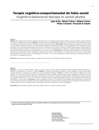 Terapia cognitivo-comportamental da fobia social
Cognitive-behavioral therapy in social phobia
Resumo
Objetivo: Este artigo revisa aspectos relevantes da fobia social e os estágios de tratamento através da terapia cognitivo-comportamental
em crianças, adolescentes e adultos. Método: A partir do banco de dados Medline, realizou-se revisão da literatura publicada a respeito
do tratamento da fobia social por meio da terapia cognitivo-comportamental. Resultados: Revisão da literatura sugere que a fobia social
é uma condição prevalente e crônica, caracterizada por inibição social e timidez excessiva. Tanto o diagnóstico como o tratamento desse
transtorno são comumente determinados pelo nível de incômodo e pelo prejuízo funcional. Estudos populacionais indicam taxas de
prevalência ao longo da vida para a fobia social entre 2,5 e 13,3%. As principais técnicas utilizadas na terapia cognitivo-comportamental
para a fobia social são descritas e exemplificadas em um relato de caso. Conclusões: Há consenso geral na literatura de que a terapia
cognitivo-comportamental é eficaz tanto para o tratamento de jovens como de adultos com fobia social. Uma vez que a fobia social
com freqüência tem início precoce, a identificação de crianças com risco acentuado para o desenvolvimento de fobia social deve ser
priorizada em investigações futuras.
Descritores: Fobia social; Terapia cognitiva comportamental; Timidez; Ansiedade; Revisão de literatura
Abstract
Objective: This article reviews relevant aspects of social phobia and the stages of treatment within cognitive-behavioral therapy in
children and adolescents, as well as in adults. Method: A review of the literature published on the treatment of social phobia using
cognitive-behavioral treatments was performed using the Medline database. Results: A review of the literature suggests that social
phobia is a chronic and prevalent condition, characterized by social inhibition and excessive shyness. Diagnosis and treatment of the
disorder are usually determined by distress level and functional impairment. Population studies indicate that lifetime prevalence rates for
social phobia range from 2.5 to 13.3%. The main techniques used in cognitive-behavioral therapy for social phobia are described and
exemplified in a case report. Conclusions: There is a general consensus in the literature that cognitive-behavioral therapy is efficacious
in the treatment of youth and adults with social phobia. Because of the early onset associated with social phobia, the identification of
children at high risk for the development of social phobia should be prioritized in future investigations.
Descriptors: Social phobia; Cognitive-behavioral therapy; Shyness; Anxiety; Literature review
Lígia M Ito,1
Miréia C Roso,1
Shilpee Tiwari,2
Philip C Kendall,2
Fernando R Asbahr1
Correspondência
Fernando R Asbahr
LIM-23 IPqHCFMUSP
R. Ovídio Pires de Campos, s/n
São Paulo, SP, Brazil
E-mail: frasbahr@usp.br
Rev Bras Psiquiatr. 2008;30(Supl II):S96-101
1
	 Instituto de Psiquiatria, Hospital das Clínicas, Faculdade de Medicina, Universidade de São Paulo (USP), São Paulo (SP), Brasil
2	
Temple University, Filadélfia (PA), EUA
S96
 