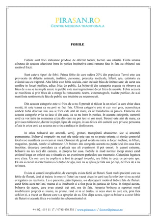 +4 021 619 11 17 / 0745 430 351 / www.pirasan.ro / doctor@pirasan.ro
FOBIILE
Fobiile sunt frici irationale produse de diferite locuri, lucruri sau situatii. Fiinta umana
afectata de aceasta afectiune intra in panica instinctiva cand ramane fata in fata cu obiectul sau
motivul fricii.
Sunt cateva tipuri de fobii. Prima fobie de care sufera 20% din populatia Terrei este cea
provocata de diferite animale, inaltimi, persoane, procedee medicale, lifturi, apa, calatoria cu
avionul sau cu vaporul. Alta fobie este fobia sociala, care include frica de imbratisare, de sarut sau
umilire in locuri publice, adica frica de public. La bolnavii din categoria aceasta se observa ca
frica de a nu se intampla nimic in public este mai ingrozitoare decat frica de moarte. Fobia aceasta
se manifesta si prin frica de a merge la restaurante, teatre, cinematografe, toalete publice, de a-si
manifesta sentimentele fata de public sau intalnire cu necunoscuti.
Din aceasta categorie este si frica de a nu fi pretuit si ridicat la un nivel la care chiar daca
meriti, iti este teama ca nu poti sa faci fata. Ultima categorie este si cea mai grea, acumuleaza
ambele fobii descrise mai sus si frica este atat de mare, ca se transforma in panica. Oamenii din
aceasta categorie evita sa iasa si din casa, ca sa nu intre in panica. In aceasta categorie, oamenii
cred ca vor intra in asemenea criza din care nu pot iesi si vor muri. Stresul este atat de mare, ca
provoaca tahicardie, durere in piept, lipsa de oxigen, in asa fel ca alti oameni care privesc persoana
aflata in criza cred ca aceasta are criza cardiaca in desfasurare.
In criza bolnavul are ameteli, vertij, greturi, transpiratii abundente, soc si amorteli
permanente. Bolnavul respectiv nu mai stie unde este sau nu se poate orienta si pierde controlul
total si se manifesta ca si cum ar muri. Oamenii de genul acesta nu intra in locuri inchise, in lifturi,
magazine, poduri, tunele si subterane. Un bolnav din categoria aceasta nu poate iesi din casa fara
insotitor, deoarece considera ca si ploaia sau alt eveniment il pot omori. In cazuri extreme,
bolnavii nu ies nici din camera, in propria lor casa. Fobiile in mod normal incep atunci cand
creierul leaga un obiect sau o situatie cu un eveniment periculos sau traumatic. Cateodata legatura
este clara. Un om care in copilarie a fost in pragul inecului, are fobie in ceea ce priveste apa.
Exista si cazuri in care bolnavii cu fobie de apa, nici nu se spala pe fata sau pe cap, de frica de a nu
se ineca.
Exista si cazuri inexplicabile, de exemplu exista fobii de fluturi. Sunt multi pacienti care au
fobie de fluturi, desi ei traiesc in oras si fluturi au vazut decat in carti sau la televizor si nu au nici
o legatura cu realitatea. La o pacienta, prin hipnoza, s-a descoperit motivul fobiei fata de fluturi:
cand fetita avea trei ani, mama ei a innebunit si a fost pusa in camasa de forta. In timpul acesta,
bolnava de acum, care avea atunci trei ani, era de fata. Aceasta bolnava a suportat socul
imobilizarii propriei ei mame, in primul rand si in al doilea, in acea stare in care era, prin fata
ochilor ei, a trecut un fluture care s-a apropiat de ea. Din clipa aceea, sigur ca bolnava a avut fobie
de fluturi si aceasta frica s-a instalat in subconstientul ei.
 