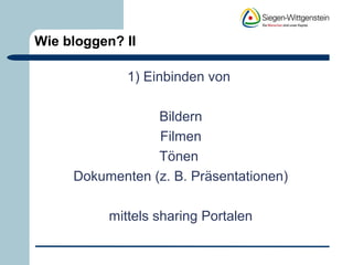 Wie bloggen? II 
1) Einbinden von 
Bildern 
Filmen 
Tönen 
Dokumenten (z. B. Präsentationen) 
mittels sharing Portalen 
 