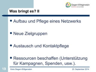 Was bringt es? II 
Aufbau und Pflege eines Netzwerks 
Neue Zielgruppen 
Austausch und Kontaktpflege 
Ressourcen beschaffen (Unterstützung 
für Kampagnen, Spenden, usw.). 
19 Kreis Siegen-Wittgenstein 23. September 2014 
 