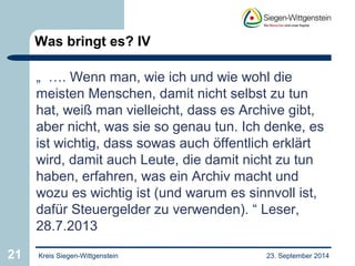 Was bringt es? IV 
„ …. Wenn man, wie ich und wie wohl die 
meisten Menschen, damit nicht selbst zu tun 
hat, weiß man vielleicht, dass es Archive gibt, 
aber nicht, was sie so genau tun. Ich denke, es 
ist wichtig, dass sowas auch öffentlich erklärt 
wird, damit auch Leute, die damit nicht zu tun 
haben, erfahren, was ein Archiv macht und 
wozu es wichtig ist (und warum es sinnvoll ist, 
dafür Steuergelder zu verwenden). “ Leser, 
28.7.2013 
21 Kreis Siegen-Wittgenstein 23. September 2014 
 
