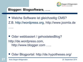 Bloggen: Blogsoftware, ….. 
 Welche Software ist gleichzeitig CMS? 
Z.B. http://wordpress.org, http://www.joomla.de 
….. 
 Oder webbasiert / gehostetesBlog? 
http://de.wordpress.com, 
http://www.blogger.com ….. 
 Oder Blogportal: http://de.hypotheses.org/ 
27 Kreis Siegen-Wittgenstein 23. September 2014 
 