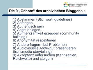 Die 9 „Gebote“ des archivischen Bloggens : 
1) Abstimmen (Stichwort: guidelines) 
2) Anfangen 
3) Authentisch sein 
4) Angst ablegen 
5) Aufmerksamkeit erzeugen (community 
building) 
6) Anonymität respektieren 
7) Andere fragen - bei Problemen 
8) Audiovisuelle Archivgut präsentieren 
(transmedia storytelling) 
9) Akzeptanz untersuchen (Kennzahlen, 
Reichweite) und steigern 
