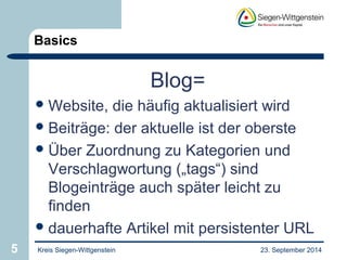 Basics 
Blog= 
Website, die häufig aktualisiert wird 
Beiträge: der aktuelle ist der oberste 
Über Zuordnung zu Kategorien und 
Verschlagwortung („tags“) sind 
Blogeinträge auch später leicht zu 
finden 
dauerhafte Artikel mit persistenter URL 
5 Kreis Siegen-Wittgenstein 23. September 2014 
 