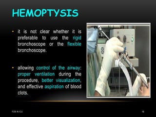 HEMOPTYSIS
FOB IN ICU 18
• it is not clear whether it is
preferable to use the rigid
bronchoscope or the flexible
bronchoscope.
• allowing control of the airway:
proper ventilation during the
procedure, better visualization,
and effective aspiration of blood
clots.
 