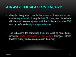 AIRWAY INHALATION INJURY
FOB IN ICU 29
• Inhalation injury can occur in the absence of skin lesions and
may be asymptomatic during the first 72 hours, even in patients
with the most serious injuries, and this is the reason why FOB
must be performed early in suspected cases.
• The indications for performing FOB are facial or nasal burns,
suspected acute obstruction of the airway, laryngeal edema
develops quickly and can compromise the airway.
 