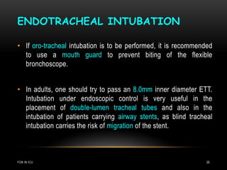 ENDOTRACHEAL INTUBATION
FOB IN ICU 35
• If oro-tracheal intubation is to be performed, it is recommended
to use a mouth guard to prevent biting of the flexible
bronchoscope.
• In adults, one should try to pass an 8.0mm inner diameter ETT.
Intubation under endoscopic control is very useful in the
placement of double-lumen tracheal tubes and also in the
intubation of patients carrying airway stents, as blind tracheal
intubation carries the risk of migration of the stent.
 