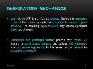 RESPIRATORY MECHANICS
FOB IN ICU 44
• tidal volume (VT) is significantly reduced. During the inspiratory
phase of the respiratory cycle, with significant increase of peak
pressure. The resulting hypoventilation may induce significant
blood gas changes.
• Continuous and prolonged suction periods may reduce VT
leading to small airway collapse and serious V/Q mismatch,
inducing severe hypoxemia, In this sense, suction should be
quick and intermittent.
 