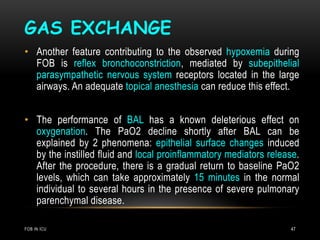 GAS EXCHANGE
FOB IN ICU 47
• Another feature contributing to the observed hypoxemia during
FOB is reflex bronchoconstriction, mediated by subepithelial
parasympathetic nervous system receptors located in the large
airways. An adequate topical anesthesia can reduce this effect.
• The performance of BAL has a known deleterious effect on
oxygenation. The PaO2 decline shortly after BAL can be
explained by 2 phenomena: epithelial surface changes induced
by the instilled fluid and local proinflammatory mediators release.
After the procedure, there is a gradual return to baseline PaO2
levels, which can take approximately 15 minutes in the normal
individual to several hours in the presence of severe pulmonary
parenchymal disease.
 