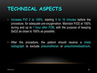TECHNICAL ASPECTS
FOB IN ICU 56
• Increase FiO 2 to 100%, starting 5 to 15 minutes before the
procedure, for adequate pre-oxygenation. Maintain FiO2 at 100%
during and up to 1 hour after FOB, with the purpose of keeping
SaO2 as close to 100% as possible;
• After the procedure, the patient should receive a chest
radiograph to exclude pneumothorax or pneumomediastinum.
 