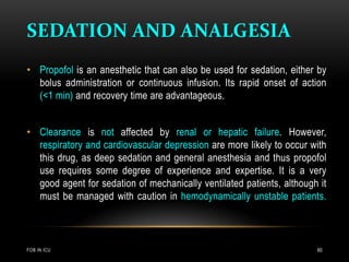 SEDATION AND ANALGESIA
FOB IN ICU 60
• Propofol is an anesthetic that can also be used for sedation, either by
bolus administration or continuous infusion. Its rapid onset of action
(<1 min) and recovery time are advantageous.
• Clearance is not affected by renal or hepatic failure. However,
respiratory and cardiovascular depression are more likely to occur with
this drug, as deep sedation and general anesthesia and thus propofol
use requires some degree of experience and expertise. It is a very
good agent for sedation of mechanically ventilated patients, although it
must be managed with caution in hemodynamically unstable patients.
 