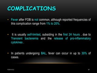COMPLICATIONS
FOB IN ICU 67
• Fever after FOB is not common, although reported frequencies of
this complication range from 1% to 20%.
• It is usually self-limited, subsiding in the first 24 hours . due to
Transient bacteremia and the release of pro-inflammatory
cytokines .
• In patients undergoing BAL, fever can occur in up to 30% of
cases.
 