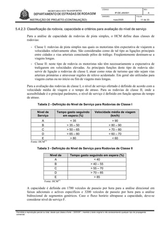 CÓDIGO REV.
IP-DE-J00/001 A
EMISSÃO FOLHA
INSTRUÇÃO DE PROJETO (CONTINUAÇÃO) maio/2005 11 de 33
5.4.2.3 Classificação da rodovia, capacidade e critérios para avaliação do nível de serviço
Para a análise de capacidade de rodovias de pista simples, o HCM define duas classes de
rodovias:
- Classe I: rodovias de pista simples nas quais os motoristas têm expectativa de viajarem a
velocidades relativamente altas. São consideradas como de tal tipo as ligações principais
entre cidades e vias arteriais conectando pólos de tráfego. Freqüentemente destinam-se a
viagens longas.
- Classe II: neste tipo de rodovia os motoristas não têm necessariamente a expectativa de
trafegarem em velocidades elevadas. As principais funções deste tipo de rodovia são:
servir de ligação a rodovias de classe I, atuar como rotas de turismo que não sejam vias
arteriais primárias e atravessar regiões de relevo acidentado. Em geral são utilizadas para
viagens curtas ou no início ou fim de viagens mais longas.
Para a avaliação das rodovias de classe I, o nível de serviço ofertado é definido de acordo com a
velocidade média de viagem e o tempo de atraso. Para as rodovias de classe II, onde a
acessibilidade é o principal parâmetro, o nível de serviço é definido em função apenas do tempo
de atraso.
Tabela 2 - Definição do Nível de Serviço para Rodovias de Classe I
Nível de
Serviço
Tempo gasto seguindo
em espera (%)
Velocidade média de viagem
(km/h)
A < 35 > 90
B > 35 – 50 > 80 – 90
C > 50 – 65 > 70 – 80
D > 65 – 80 > 60 – 70
E > 80 < 60
Fonte: HCM(1)
Tabela 3 - Definição do Nível de Serviço para Rodovias de Classe II
Nível de
S
Tempo gasto seguindo em espera (%)
A < 40
B > 40 – 55
C > 55 – 70
D > 70 – 85
E > 85
Fonte: HCM(1)
A capacidade é definida em 1700 veículos de passeio por hora para a análise direcional em
faixas adicionais e aclives específicos e 3200 veículos de passeio por hora para a análise
bidirecional de segmentos genéricos. Caso o fluxo horário ultrapasse a capacidade, deve-se
considerar nível de serviço F.
Permitida a reprodução parcial ou total, desde que citada a fonte – DER/SP – mantido o texto original e não acrescentando qualquer tipo de propaganda
comercial.
 