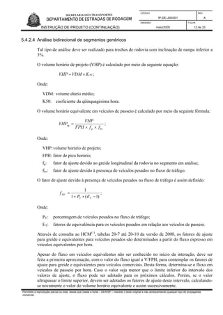 CÓDIGO REV.
IP-DE-J00/001 A
EMISSÃO FOLHA
INSTRUÇÃO DE PROJETO (CONTINUAÇÃO) maio/2005 12 de 33
5.4.2.4 Análise bidirecional de segmentos genéricos
Tal tipo de análise deve ser realizado para trechos de rodovia com inclinação de rampa inferior a
3%.
O volume horário de projeto (VHP) é calculado por meio da seguinte equação:
50KVDMVHP ×= ;
Onde:
VDM: volume diário médio;
K50: coeficiente da qüinquagésima hora.
O volume horário equivalente em veículos de passeio é calculado por meio da seguinte fórmula:
hvg
eq
ffFPH
VHP
VHP
××
= ;
Onde:
VHP:volume horário de projeto;
FPH: fator de pico horário;
fg: fator de ajuste devido ao greide longitudinal da rodovia no segmento em análise;
fhv: fator de ajuste devido à presença de veículos pesados no fluxo de tráfego.
O fator de ajuste devido à presença de veículos pesados no fluxo de tráfego é assim definido:
)1(1
1
−×+
=
TT
HV
EP
f ;
Onde:
PT: porcentagem de veículos pesados no fluxo de tráfego;
ET: fatores de equivalência para os veículos pesados em relação aos veículos de passeio.
Através de consulta ao HCM(1)
, tabelas 20-7 até 20-10 da versão de 2000, os fatores de ajuste
para greide e equivalentes para veículos pesados são determinados a partir do fluxo expresso em
veículos equivalentes por hora.
Apesar do fluxo em veículos equivalentes não ser conhecido no início da interação, deve ser
feita a primeira aproximação, com o valor do fluxo igual a V/FPH, para contemplar os fatores de
ajuste para greide e equivalentes para veículos comerciais. Desta forma, determina-se o fluxo em
veículos de passeio por hora. Caso o valor seja menor que o limite inferior do intervalo dos
valores de ajuste, o fluxo pode ser adotado para os próximos cálculos. Porém, se o valor
ultrapassar o limite superior, devem ser adotados os fatores de ajuste deste intervalo, calculando-
se novamente o valor do volume horário equivalente e assim sucessivamente.
Permitida a reprodução parcial ou total, desde que citada a fonte – DER/SP – mantido o texto original e não acrescentando qualquer tipo de propaganda
comercial.
 
