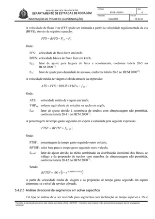 CÓDIGO REV.
IP-DE-J00/001 A
EMISSÃO FOLHA
INSTRUÇÃO DE PROJETO (CONTINUAÇÃO) maio/2005 13 de 33
A velocidade de fluxo livre (FFS) pode ser estimada a partir da velocidade regulamentada da via
(BFFS), através da seguinte equação:
ALS FFBFFSFFS −−=
Onde:
FFS: velocidade de fluxo livre em km/h;
BFFS: velocidade básica de fluxo livre em km/h;
FLS: fator de ajuste para largura de faixa e acostamento, conforme tabela 20-5 no
HCM 2000(1)
;
FA: fator de ajuste para densidade de acessos, conforme tabela 20-6 no HCM 2000(1)
.
A velocidade média de viagem é obtida através da expressão:
NPeq fVHPFFSATS −×−= 0125,0 ;
Onde:
ATS: velocidade média de viagem em km/h;
VHPeq: volume equivalente de veículos na seção em ucp/h;
fNP: fator de ajuste devido à ocorrência de trechos com ultrapassagem não permitida,
conforme tabela 20-11 do HCM 2000(1)
.
A porcentagem de tempo gasto seguindo em espera é calculada pela seguinte expressão:
NPDfBPTSFPTSF /+= ;
Onde:
PTSF: porcentagem de tempo gasto seguindo outro veículo;
BPTSF: valor base para o tempo gasto seguindo outro veículo;
fD/NP: fator de ajuste devido ao efeito combinado da distribuição direcional dos fluxos de
tráfego e da proporção de trechos com manobra de ultrapassagem não permitida,
conforme tabela 20-12 do HCM 2000(1)
.
Sendo:
( )VHPeq
eBPTSF ×−
−×= 000897,0
1100
A partir da velocidade média de viagem e da proporção de tempo gasto seguindo em espera
determina-se o nível de serviço ofertado.
5.4.2.5 Análise direcional de segmentos em aclive específico
Tal tipo de análise deve ser realizada para segmentos com inclinação de rampa superior a 3% e
Permitida a reprodução parcial ou total, desde que citada a fonte – DER/SP – mantido o texto original e não acrescentando qualquer tipo de propaganda
comercial.
 