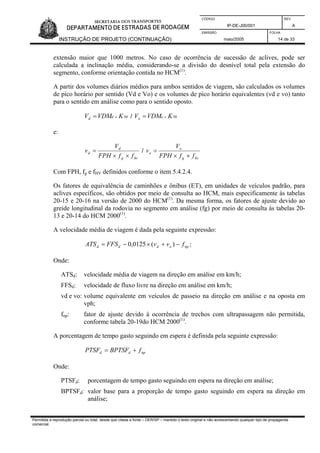 CÓDIGO REV.
IP-DE-J00/001 A
EMISSÃO FOLHA
INSTRUÇÃO DE PROJETO (CONTINUAÇÃO) maio/2005 14 de 33
extensão maior que 1000 metros. No caso de ocorrência de sucessão de aclives, pode ser
calculada a inclinação média, considerando-se a divisão do desnível total pela extensão do
segmento, conforme orientação contida no HCM(1)
.
A partir dos volumes diários médios para ambos sentidos de viagem, são calculados os volumes
de pico horário por sentido (Vd e Vo) e os volumes de pico horário equivalentes (vd e vo) tanto
para o sentido em análise como para o sentido oposto.
50KVDMV dd ×= / 50KVDMV oo ×=
e:
hvg
d
d
ffFPH
V
v
××
= /
hvg
o
o
ffFPH
V
v
××
=
Com FPH, fg e fHV definidos conforme o item 5.4.2.4.
Os fatores de equivalência de caminhões e ônibus (ET), em unidades de veículos padrão, para
aclives específicos, são obtidos por meio de consulta ao HCM, mais especificamente às tabelas
20-15 e 20-16 na versão de 2000 do HCM(1)
. Da mesma forma, os fatores de ajuste devido ao
greide longitudinal da rodovia no segmento em análise (fg) por meio de consulta às tabelas 20-
13 e 20-14 do HCM 2000(1)
.
A velocidade média de viagem é dada pela seguinte expressão:
npoddd fvvFFSATS −+×−= )(0125,0 ;
Onde:
ATSd: velocidade média de viagem na direção em análise em km/h;
FFSd: velocidade de fluxo livre na direção em análise em km/h;
vd e vo: volume equivalente em veículos de passeio na direção em análise e na oposta em
vph;
fnp: fator de ajuste devido à ocorrência de trechos com ultrapassagem não permitida,
conforme tabela 20-19do HCM 2000(1)
.
A porcentagem de tempo gasto seguindo em espera é definida pela seguinte expressão:
npdd fBPTSFPTSF +=
Onde:
PTSFd: porcentagem de tempo gasto seguindo em espera na direção em análise;
BPTSFd: valor base para a proporção de tempo gasto seguindo em espera na direção em
análise;
Permitida a reprodução parcial ou total, desde que citada a fonte – DER/SP – mantido o texto original e não acrescentando qualquer tipo de propaganda
comercial.
 