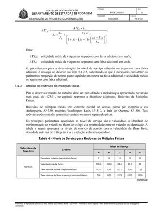 CÓDIGO REV.
IP-DE-J00/001 A
EMISSÃO FOLHA
INSTRUÇÃO DE PROJETO (CONTINUAÇÃO) maio/2005 16 de 33
( ) ⎥
⎦
⎤
⎢
⎣
⎡
⎟
⎠
⎞
⎜
⎝
⎛ −
×−++
×
++
×
=
de
dede
plpl
de
pl
pl
u
td
pl
L
LL
ff
L
f
L
L
LATS
ATS
´
11
´2
;
Onde:
ATSpl: velocidade média de viagem no segmento com faixa adicional em km/h;
ATSd: velocidade média de viagem no segmento sem faixa adicional em km/h.
O procedimento para a determinação do nível de serviço ofertado no segmento com faixa
adicional é análogo ao descrito no item 5.4.2.5, salientando-se que é necessário considerar os
parâmetros proporção do tempo gasto seguindo em espera na faixa adicional e velocidade média
no segmento com faixa adicional.
5.4.3 Análise de rodovias de múltiplas faixas
Para o desenvolvimento do trabalho deve ser considerada a metodologia apresentada na versão
mais atual do HCM(1)
, no capítulo referente a Multilane Highways, Rodovias de Múltiplas
Faixas.
Rodovias de múltiplas faixas têm controle parcial de acesso, como por exemplo a via
Anhanguera, SP-330, rodovias Washington Luiz, SP-310, e Luiz de Queiroz, SP-304. Tais
rodovias podem ou não apresentar canteiro ou muro separando pistas.
Os principais parâmetros associados ao nível de serviço são a velocidade, a liberdade de
movimentação do veículo no fluxo de tráfego e a proximidade entre os veículos ou densidade. A
tabela a seguir apresenta os níveis de serviço de acordo com a velocidade de fluxo livre,
densidade máxima de tráfego na via e a relação volume/capacidade.
Tabela 4 - Níveis de Serviço para Rodovias de Múltiplas Faixas
Nível de Serviço
Velocidade de
fluxo livre
Critério
A B C D E
Densidade máxima (veículos/km/faixa) 7 11 16 22 25
Velocidade média (km/h) 100,0 100,0 98,4 91,5 88
Taxa máxima volume / capacidade (v/c) 0,32 0,50 0,72 0,92 1,00
100 km/h
Taxa máxima de fluxo de serviço (veículos/h/faixa) 700 1100 1575 2015 2200
continua/
Permitida a reprodução parcial ou total, desde que citada a fonte – DER/SP – mantido o texto original e não acrescentando qualquer tipo de propaganda
comercial.
 