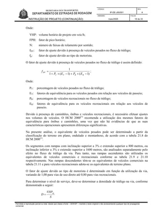 CÓDIGO REV.
IP-DE-J00/001 A
EMISSÃO FOLHA
INSTRUÇÃO DE PROJETO (CONTINUAÇÃO) maio/2005 18 de 33
Onde:
VHP: volume horário de projeto em veic/h;
FPH: fator de pico horário;
N: número de faixas de rolamento por sentido;
fHV: fator de ajuste devido à presença de veículos pesados no fluxo de tráfego;
fp: fator de ajuste devido ao tipo de motorista.
O fator de ajuste devido à presença de veículos pesados no fluxo de tráfego é assim definido:
)1()1(1
1
−×+−×+
=
RRTT
HV
EPEP
f ;
Onde:
PT: porcentagem de veículos pesados no fluxo de tráfego;
ET: fatores de equivalência para os veículos pesados em relação aos veículos de passeio;
PR: porcentagem de veículos recreacionais no fluxo de tráfego;
ER: fatores de equivalência para os veículos recreacionais em relação aos veículos de
passeio.
Devido à presença de caminhões, ônibus e veículos recreacionais, é necessário efetuar ajustes
nos volumes de veículos. O HCM 2000(1)
recomenda a utilização dos mesmos fatores de
equivalência para ônibus e caminhões, uma vez que não há evidências de que as suas
características operacionais apresentem diferenças significativas.
Na presente análise, o equivalente de veículos pesados pode ser determinado a partir da
classificação do terreno em plano, ondulado e montanhoso, de acordo com a tabela 21.8 do
HCM 2000(1)
.
Os segmentos com rampas com inclinação superior a 3% e extensão superior a 800 metros, ou
inclinação inferior a 3% e extensão superior a 1600 metros, são analisados separadamente pelo
efeito no fluxo de tráfego da via. Para tanto, nas rampas ascendentes são utilizadas os
equivalentes de veículos comerciais e recreacionais conforme as tabela 21.9 e 21.10
respectivamente. Nas rampas descendentes têm-se os equivalentes de veículos comerciais na
tabela 21.11 e para veículos recreacionais adota-se os equivalentes de terreno plano.
O fator de ajuste devido ao tipo de motorista é determinado em função da utilização da via,
variando de 1,00 para vias de uso direto até 0,80 para vias recreacionais.
Para determinar o nível de serviço, deve-se determinar a densidade de tráfego na via, conforme
demonstrado a seguir:
S
VHP
D
eq
=
Permitida a reprodução parcial ou total, desde que citada a fonte – DER/SP – mantido o texto original e não acrescentando qualquer tipo de propaganda
comercial.
 