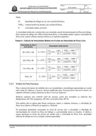 CÓDIGO REV.
IP-DE-J00/001 A
EMISSÃO FOLHA
INSTRUÇÃO DE PROJETO (CONTINUAÇÃO) maio/2005 19 de 33
Onde:
D: densidade de tráfego na via, em veículos/km/faixa;
VHPeq: volume horário de projeto, em veículos/h/faixa;
S: velocidade média, em km/h.
A velocidade média dos veículos deve ser calculada a partir da determinação do fluxo de tráfego.
Para volume de tráfego até 1400 veículos/hora/faixa, a velocidade média é igual a velocidade de
fluxo livre, e para volumes maiores utiliza-se as seguintes equações:
Tabela 5 – Cálculo de Velocidades Médias em Função da Velocidade de Fluxo Livre
Velocidade de fluxo
livre (km/h)
Velocidade média (km/h)
90 < FFS ≤ 100
⎥
⎥
⎦
⎤
⎢
⎢
⎣
⎡
⎟
⎟
⎠
⎞
⎜
⎜
⎝
⎛
−
−
×⎟
⎠
⎞
⎜
⎝
⎛
−−=
31,1
7707,15
1400
25
630
25
3,9
FFS
VHP
FFSFFSS
eq
80 < FFS ≤ 90
⎥
⎥
⎦
⎤
⎢
⎢
⎣
⎡
⎟
⎟
⎠
⎞
⎜
⎜
⎝
⎛
−
−
×⎟
⎠
⎞
⎜
⎝
⎛
−−=
31,1
7046,15
1400
26
696
26
4,10
FFS
VHP
FFSFFSS
eq
70 < FFS ≤ 80
⎥
⎥
⎦
⎤
⎢
⎢
⎣
⎡
⎟
⎟
⎠
⎞
⎜
⎜
⎝
⎛
−
−
×⎟
⎠
⎞
⎜
⎝
⎛
−−=
31,1
6729,15
1400
27
728
27
1,11
FFS
VHP
FFSFFSS
eq
FFS = 70
⎥
⎥
⎦
⎤
⎢
⎢
⎣
⎡
⎟
⎟
⎠
⎞
⎜
⎜
⎝
⎛
−
−
×⎟
⎠
⎞
⎜
⎝
⎛
−−=
31,1
125025
1400
14
75
28
3
FFS
VHP
FFSFFSS
eq
5.4.4 Análise de Pista Expressa
Para o desenvolvimento do trabalho deve ser considerada a metodologia apresentada na versão
mais atual do Highway Capacity Manual publicado pelo Transportation Research Board, no
capítulo referente a pistas expressas ou Basic Freeway Segments.
Rodovia expressa tem controle total de acessos, como por exemplos as rodovias dos
Bandeirantes, SP-348, Imigrantes, SP-160, e Carvalho Pinto, SP-70.
Esta análise não se aplica para faixas exclusivas, túneis e viadutos extensos, e velocidade de
fluxo livre inferior a 90 km/h ou superior a 120 km/h.
Os principais parâmetros associados ao nível de serviço são a velocidade, a liberdade de
movimentação do veículo no fluxo de tráfego e a proximidade entre os veículos. A tabela a
seguir apresenta os níveis de serviço de acordo com a velocidade de fluxo livre, densidade
máxima de tráfego na via e a relação volume/capacidade.
Permitida a reprodução parcial ou total, desde que citada a fonte – DER/SP – mantido o texto original e não acrescentando qualquer tipo de propaganda
comercial.
 