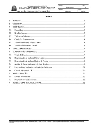 CÓDIGO REV.
IP-DE-J00/001 A
EMISSÃO FOLHA
INSTRUÇÃO DE PROJETO (CONTINUAÇÃO) maio/2005 2 de 33
ÍNDICE
1 RESUMO.......................................................................................................................................3
2 OBJETIVO ....................................................................................................................................3
3 DEFINIÇÕES ................................................................................................................................3
3.1 Capacidade.................................................................................................................................3
3.2 Nível de Serviço.........................................................................................................................3
3.3 Tráfego ou Trânsito....................................................................................................................3
3.4 Condições Predominantes..........................................................................................................4
3.5 Volume Horário de Projeto – VHP............................................................................................4
3.6 Volume Diário Médio – VDM...................................................................................................4
4 ETAPAS DO PROJETO................................................................................................................4
5 ELABORAÇÃO DO PROJETO ...................................................................................................4
5.1 Coleta de Dados .........................................................................................................................4
5.2 Determinação do Volume Diário Médio....................................................................................5
5.3 Determinação do Volume Horário de Projeto ...........................................................................8
5.4 Análise de Capacidade e do Nível de Serviço ...........................................................................9
5.5 Proposição de Melhorias em Rodovias Existentes ..................................................................31
5.6 Cálculo do Número “N”...........................................................................................................32
6 APRESENTAÇÃO......................................................................................................................32
6.1 Estudos Preliminares................................................................................................................32
6.2 Projeto Básico ou Executivo....................................................................................................32
7 REFERÊNCIAS BIBLIOGRÁFICAS.........................................................................................32
Permitida a reprodução parcial ou total, desde que citada a fonte – DER/SP – mantido o texto original e não acrescentando qualquer tipo de propaganda
comercial.
 