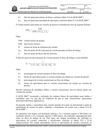 CÓDIGO REV.
IP-DE-J00/001 A
EMISSÃO FOLHA
INSTRUÇÃO DE PROJETO (CONTINUAÇÃO) maio/2005 21 de 33
FN: fator de ajuste para número de faixas, conforme tabela 23-6 do HCM 2000(1)
;
FID: fator de ajuste para densidade de interseções, conforme tabela 23-7 do HCM 2000(1)
.
O volume horário equivalente em veículos de passeio é calculado por meio da seguinte fórmula:
phv
eq
ffNFPH
VHP
VHP
×××
= ;
Onde:
VHP: volume horário de projeto;
FPH: fator de pico horário;
N: número de faixas de rolamento por sentido;
fHV: fator de ajuste devido à presença de veículos pesados no fluxo de tráfego.
fp: fator de ajuste devido ao tipo de motorista.
O fator de ajuste devido à presença de veículos pesados no fluxo de tráfego é assim definido:
)1()1(1
1
−×+−×+
=
RRTT
HV
EPEP
f ;
Onde:
PT: porcentagem de veículos pesados no fluxo de tráfego;
ET: fatores de equivalência para os veículos pesados em relação aos veículos de passeio.
PR: porcentagem de veículos recreacionais no fluxo de tráfego;
ER: fatores de equivalência para os veículos recreacionais em relação aos veículos de
passeio.
Devido à presença de caminhões, ônibus e veículos recreacionais, deve-se efetuar ajustes nos
volumes de veículos.
O HCM 2000(1)
recomenda a utilização dos mesmos fatores de equivalência para ônibus e
caminhões, uma vez que não há evidências de que as suas características operacionais
apresentem diferenças significativas.
Na presente análise, o equivalente para veículos pesados (ET) pode ser determinado a partir da
classificação do terreno em plano, ondulado e montanhoso, de acordo com a tabela 23.8 do
HCM 2000(1)
.
Os segmentos com rampas com inclinação superior a 3% e extensão superior a 500 metros, ou
inclinação inferior a 3% e extensão superior a 1000 metros, são analisados separadamente pelo
efeito no fluxo de tráfego da via. Para tanto, nas rampas ascendentes são utilizadas os
equivalentes de veículos comerciais e recreacionais conforme as tabela 23.9 e 23.10
respectivamente. Nas rampas descendentes têm-se os equivalentes de veículos comerciais na
Permitida a reprodução parcial ou total, desde que citada a fonte – DER/SP – mantido o texto original e não acrescentando qualquer tipo de propaganda
comercial.
 