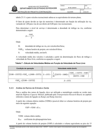 CÓDIGO REV.
IP-DE-J00/001 A
EMISSÃO FOLHA
INSTRUÇÃO DE PROJETO (CONTINUAÇÃO) maio/2005 22 de 33
tabela 23.11 e para veículos recreacionais adota-se os equivalentes de terreno plano.
O fator de ajuste devido ao tipo de motorista é determinado em função da utilização da via,
variando de 1,00 para vias de uso direto até 0,80 para vias recreacionais.
Para determinar o nível de serviço é determinada a densidade de tráfego na via, conforme
demonstrado a seguir:
S
VHP
D
eq
=
Onde:
D: densidade de tráfego na via, em veículos/km/faixa;
VHPeq: volume horário de projeto, em veículos/h/faixa;
S: velocidade média, em km/h.
A velocidade média dos veículos é calculada a partir da determinação do fluxo de tráfego e
velocidade de fluxo livre, conforme as equações a seguir:
Tabela 7 - Cálculo de Velocidades Médias em Função da Velocidade de Fluxo Livre
Condição de operação Velocidade média (km/h)
( ) )51800(153100 FFSVHPFFS eq +≤<− ( )
⎥
⎥
⎦
⎤
⎢
⎢
⎣
⎡
⎟
⎟
⎠
⎞
⎜
⎜
⎝
⎛
−
−+
×−−=
6,2
130020
310015
180023
28
1
FFS
FFSVHP
FFSFFSS
eq
( )FFSVHPeq 153100 −≤ FFSS =
5.4.5 Análise de Ramos de Entrada e Saída
Para a análise dos ramos de ligação, deve ser utilizada a metodologia contida na versão mais
atual do Highway Capacity Manual, publicado pelo Transportation Research Board, no capítulo
referente a ramos de ligação ou Ramps and Ramp Junction.
A partir dos volumes diários médios (VDM) é possível obter os volumes horários de projeto por
meio da seguinte equação:
50KVDMVHP ×= ;
Onde:
VDM: volume diário médio;
K50: coeficiente da qüinquagésima hora.
A partir do volume horário de projeto (VHP) é calculado o volume equivalente ao pico de 15
Permitida a reprodução parcial ou total, desde que citada a fonte – DER/SP – mantido o texto original e não acrescentando qualquer tipo de propaganda
comercial.
 