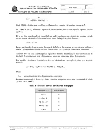 CÓDIGO REV.
IP-DE-J00/001 A
EMISSÃO FOLHA
INSTRUÇÃO DE PROJETO (CONTINUAÇÃO) maio/2005 25 de 33
A
D
EQ
L
V
L
001149,03596,0 +
=
Onde LEQ é a distância de equilíbrio obtida quando a equação 1 é igualada à equação 3.
Se LDOWN ≥ LEQ utiliza-se a equação 1; caso contrário, utiliza-se a equação 3 para o cálculo
de PFM.
Deve ser feita a verificação da capacidade na seção imediatamente à jusante do ramo de entrada
na sua área de influência. O fluxo total nessa área é dado pela seguinte fórmula:
RR VVV += 1212
Para a verificação da capacidade da área de influência do ramo de acesso, deve-se utilizar a
tabela 25-7 considerando velocidade de fluxo livre na via e o número de faixas de rolamento.
Também deve ser feita a verificação da capacidade do ramo de entrada por meio da utilização da
tabela 25-3, considerando-se a velocidade nos ramos e o número de faixas de rolamento.
Em seguida, calcula-se a densidade na área de influência da convergência, dada pela seguinte
fórmula:
ARR LVVD 01278,00048,000456,0402,3 12 −++= ;
Onde:
LA: comprimento da faixa de aceleração, em metros.
Para determinar o nível de serviço, basta consultar a seguinte tabela, que corresponde à tabela
25-4 do HCM 2000(1)
:
Tabela 8 - Níveis de Serviço para Ramos de Ligação
Densidade (DR) Nível de serviço
DR ≤ 6 A
6 < DR ≤ 12 B
12 < DR ≤ 17 C
17 < DR ≤ 22 D
DR > 22 E
Permitida a reprodução parcial ou total, desde que citada a fonte – DER/SP – mantido o texto original e não acrescentando qualquer tipo de propaganda
comercial.
 