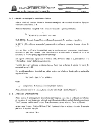 CÓDIGO REV.
IP-DE-J00/001 A
EMISSÃO FOLHA
INSTRUÇÃO DE PROJETO (CONTINUAÇÃO) maio/2005 26 de 33
5.4.5.2 Ramos de divergência ou saída da rodovia
Para os ramos de saída da rodovia o parâmetro PFD pode ser calculado através das equações
demonstradas na tabela 25-5.
Para escolher entre a equação 5 ou 6 é necessário calcular o seguinte parâmetro:
RF
U
EQ
VV
V
L
00025,0000076,02337,0 −+
=
Onde LEQ é a distância de equilíbrio obtida quando a equação 5 é igualada à equação 6.
Se LUP ≥ LEQ, utiliza-se a equação 5; caso contrário, utiliza-se a equação 6 para o cálculo de
PFD.
Deve ser feita a verificação da capacidade na seção imediatamente à montante do ramo de saída,
utilizando-se para isso a tabela 25-14, considerando-se a velocidade e o número de faixas de
rolamento da rodovia principal por sentido de tráfego.
Em seguida verifica-se a capacidade do ramo de saída, através da tabela 25-3, considerando-se a
velocidade e o número de faixas de rolamento.
Também deve ser verificada a máxima taxa de fluxo para as faixas da direita por meio de
consulta à tabela 25-14.
Em seguida calcula-se a densidade de tráfego na área de influência da divergência, dada pela
seguinte fórmula:
DR LVD 0183,00053,0642,2 12 −+=
Onde:
LD: comprimento da faixa de desaceleração (em metros).
Para determinar o nível de serviço, basta consultar a tabela 25-4 do HCM 2000(1)
.
5.4.6 Análise de Entrelaçamento
Para a análise do entrelaçamento dos volumes de tráfego de acesso ou de saída com os volumes
de passagem da rodovia deve ser utilizada a metodologia contida no capítulo Entrelaçamento em
Vias Expressas, ou Freeway Weaving, da versão mais recente do Highway Capacity Manual.
A partir dos Volumes Diários Médios (VDM) é possível obter os volumes horários de projeto
por meio da seguinte equação:
50KVDMVHP ×= ;
Permitida a reprodução parcial ou total, desde que citada a fonte – DER/SP – mantido o texto original e não acrescentando qualquer tipo de propaganda
comercial.
 