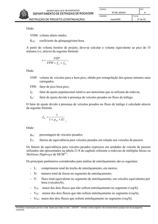 CÓDIGO REV.
IP-DE-J00/001 A
EMISSÃO FOLHA
INSTRUÇÃO DE PROJETO (CONTINUAÇÃO) maio/2005 27 de 33
Onde:
VDM: volume diário médio;
K50: coeficiente da qüinquagésima hora.
A partir do volume horário de projeto, deve-se calcular o volume equivalente ao pico de 15
minutos (v), através da seguinte fórmula:
hvp ffFPH
VHP
v
××
= ;
Onde:
VHP: volume de veículos para a hora pico, obtido por extrapolação dos quinze minutos mais
carregados;
FPH: fator de pico hora pico;
fp: fator de ajuste populacional relativo aos motoristas que se utilizam da rodovia;
fhv: fator de ajuste devido à presença de veículos pesados no fluxo de tráfego.
O fator de ajuste devido à presença de veículos pesados no fluxo de trafego é calculado através
da seguinte fórmula:
Thv
hv
Ep
f
×+
=
1
1
;
Onde:
phv: porcentagem de veículos pesados;
ET: fatores de equivalência para veículos pesados em relação aos veículos de passeio.
Os fatores de equivalência para veículos pesados expressos em unidades de veículo de passeio
utilizados são apresentados na tabela 21-8 do capítulo referente a rodovias de múltiplas faixas ou
Multilane Highways do HCM(1)
.
Os principais parâmetros considerados para análise de entrelaçamento são os seguintes:
- L: comprimento total do trecho de entrelaçamento, em metros;
- N: número total de faixas no segmento de entrelaçamento;
- V: fluxo total equivalente no segmento de entrelaçamento, em veículos equivalentes por
hora (veículos/h);
- V01: maior dos dois fluxos que não sofrem entrelaçamento no segmento (veq/h);
- V02: menor dos dois fluxos que não sofrem entrelaçamento no segmento (veq/h);
- VW1: maior dos dois fluxos que sofrem entrelaçamento no segmento (veq/h);
Permitida a reprodução parcial ou total, desde que citada a fonte – DER/SP – mantido o texto original e não acrescentando qualquer tipo de propaganda
comercial.
 