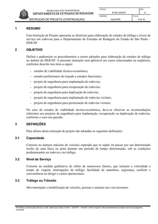 CÓDIGO REV.
IP-DE-J00/001 A
EMISSÃO FOLHA
INSTRUÇÃO DE PROJETO (CONTINUAÇÃO) maio/2005 3 de 33
1 RESUMO
Esta Instrução de Projeto apresenta as diretrizes para elaboração de estudos de tráfego e níveis de
serviço em rodovias para o Departamento de Estradas de Rodagem do Estado de São Paulo –
DER/SP.
2 OBJETIVO
Definir e padronizar os procedimentos a serem adotados para elaboração de estudos de tráfego
no âmbito do DER/SP. A presente instrução será aplicável aos casos relacionados na seqüência,
conforme descrito nos itens a seguir.
- estudos de viabilidade técnico-econômica;
- estudos preliminares de traçado e estudos funcionais;
- projeto de engenharia para implantação de rodovias;
- projeto de engenharia para recuperação de rodovias;
- projeto de engenharia para duplicação de rodovias;
- projeto de engenharia para implantação de rodovias vicinais;
- projeto de engenharia para perenização de rodovias vicinais.
No caso de estudos de viabilidade técnico-econômica, deve-se observar as recomendações
referentes aos projetos de engenharia para implantação, recuperação ou duplicação de rodovias,
conforme o caso em questão.
3 DEFINIÇÕES
Para efeitos desta instrução de projeto são adotadas as seguintes definições:
3.1 Capacidade
Consiste no número máximo de veículos esperado que se supõe irá passar por um determinado
trecho de uma faixa ou pista durante um período de tempo determinado, sob as condições
predominantes na rodovia e no tráfego.
3.2 Nível de Serviço
Consiste na medida qualitativa do efeito de numerosos fatores, que incluem a velocidade e
tempo de viagem, interrupções de tráfego, facilidade de manobras, segurança, conforto e
conveniência no dirigir e custos operacionais.
3.3 Tráfego ou Trânsito
Movimentação e imobilização de veículos, pessoas e animais nas vias terrestres.
Permitida a reprodução parcial ou total, desde que citada a fonte – DER/SP – mantido o texto original e não acrescentando qualquer tipo de propaganda
comercial.
 