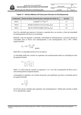 CÓDIGO REV.
IP-DE-J00/001 A
EMISSÃO FOLHA
INSTRUÇÃO DE PROJETO (CONTINUAÇÃO) maio/2005 30 de 33
Tabela 11 – Número Máximo de Faixas para Veículos em Entrelaçamento
Configuração Número de faixas necessárias para a operação não restrita, NW NW (max)
TIPO A 1.21(N)VR
0.571
L
0.234
/SW
0.438
1.4
TIPO B N[0.085+0.703VR+(71.57/L)-0.0112(Snw-SW)] 3.5
TIPO C N[0.761+0.047VR-0.00036L-0.0031(Snw-Sw)] 3.0
Caso NW calculado seja superior a NW(max), a operação deve ser restrita e o fator de intensidade
de entrelaçamento (W) deve ser recalculado.
Definido o tipo de operação e calculada a intensidade do entrelaçamento, é possível calcular as
velocidades para os fluxos com entrelaçamento e sem entrelaçamento, isto é, SW e SNW,
respectivamente.
i
FF
i
W
S
S
+
−
+=
1
16
24)(
(km/h)
Onde SFF é a velocidade de fluxo livre na rodovia.
A velocidade média dos veículos no segmento com entrelaçamento pode ser calculada por meio
da seguinte fórmula:
⎟⎟
⎠
⎞
⎜⎜
⎝
⎛
+⎟⎟
⎠
⎞
⎜⎜
⎝
⎛
=
nw
nw
w
w
S
v
S
v
v
S
Onde v é o fluxo total de veículos no segmento e vw e vnw são as proporções de fluxos com e
sem entrelaçamento (respectivamente).
A densidade no segmento, em veículos de passeio, por quilômetro, por faixa é calculada através
da seguinte fórmula:
S
N
v
D
⎟
⎠
⎞
⎜
⎝
⎛
=
O nível de serviço ofertado pelo segmento com entrelaçamento é obtido pela consulta à tabela
24-2, reproduzida a seguir.
Permitida a reprodução parcial ou total, desde que citada a fonte – DER/SP – mantido o texto original e não acrescentando qualquer tipo de propaganda
comercial.
 