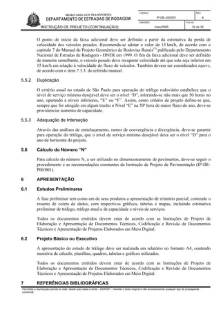CÓDIGO REV.
IP-DE-J00/001 A
EMISSÃO FOLHA
INSTRUÇÃO DE PROJETO (CONTINUAÇÃO) maio/2005 32 de 33
O ponto de início da faixa adicional deve ser definido a partir da estimativa da perda de
velocidade dos veículos pesados. Recomenda-se adotar o valor de 15 km/h, de acordo com o
capítulo 7 do Manual de Projeto Geométrico de Rodovias Rurais(3)
publicado pelo Departamento
Nacional de Estradas de Rodagem - DNER em 1999. O fim da faixa adicional deve ser definido
de maneira semelhante, o veículo pesado deve recuperar velocidade até que esta seja inferior em
15 km/h em relação à velocidade do fluxo de veículos. Também devem ser considerados tapers,
de acordo com o item 7.3.3. do referido manual.
5.5.2 Duplicação
O critério usual no estado de São Paulo para operação do tráfego rodoviário estabelece que o
nível de serviço mínimo desejável deva ser o nível “D”, tolerando-se não mais que 50 horas no
ano, operando a níveis inferiores, “E” ou “F”. Assim, como critério de projeto define-se que,
sempre que for atingido em algum trecho o Nível “E” na 50ª hora de maior fluxo do ano, deve-se
providenciar aumento de capacidade.
5.5.3 Adequação de Interseção
Através das análises de entrelaçamento, ramos de convergência e divergência, deve-se garantir
para operação do tráfego, que o nível de serviço mínimo desejável deva ser o nível “D” para o
ano de horizonte do projeto.
5.6 Cálculo do Número “N”
Para cálculo do número N, a ser utilizado no dimensionamento de pavimentos, deve-se seguir o
procedimento e as recomendações constantes da Instrução de Projeto de Pavimentação (IP-DE-
P00/001).
6 APRESENTAÇÃO
6.1 Estudos Preliminares
A fase preliminar tem como um de seus produtos a apresentação de relatório parcial, contendo o
resumo de coleta de dados, com respectivos gráficos, tabelas e mapas, incluindo estimativa
preliminar de tráfego, tráfego atual e de capacidade e níveis de serviços.
Todos os documentos emitidos devem estar de acordo com as Instruções de Projeto de
Elaboração e Apresentação de Documentos Técnicos, Codificação e Revisão de Documentos
Técnicos e Apresentação de Projetos Elaborados em Meio Digital.
6.2 Projeto Básico ou Executivo
A apresentação do estudo de tráfego deve ser realizada em relatório no formato A4, contendo
memória de cálculo, planilhas, quadros, tabelas e gráficos utilizados.
Todos os documentos emitidos devem estar de acordo com as Instruções de Projeto de
Elaboração e Apresentação de Documentos Técnicos, Codificação e Revisão de Documentos
Técnicos e Apresentação de Projetos Elaborados em Meio Digital.
Permitida a reprodução parcial ou total, desde que citada a fonte – DER/SP – mantido o texto original e não acrescentando qualquer tipo de propaganda
comercial.
7 REFERÊNCIAS BIBLIOGRÁFICAS
 
