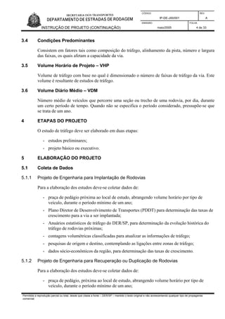 CÓDIGO REV.
IP-DE-J00/001 A
EMISSÃO FOLHA
INSTRUÇÃO DE PROJETO (CONTINUAÇÃO) maio/2005 4 de 33
3.4 Condições Predominantes
Consistem em fatores tais como composição do tráfego, alinhamento da pista, número e largura
das faixas, os quais afetam a capacidade da via.
3.5 Volume Horário de Projeto – VHP
Volume de tráfego com base no qual é dimensionado o número de faixas de tráfego da via. Este
volume é resultante de estudos de tráfego.
3.6 Volume Diário Médio – VDM
Número médio de veículos que percorre uma seção ou trecho de uma rodovia, por dia, durante
um certo período de tempo. Quando não se especifica o período considerado, pressupõe-se que
se trata de um ano.
4 ETAPAS DO PROJETO
O estudo de tráfego deve ser elaborado em duas etapas:
- estudos preliminares;
- projeto básico ou executivo.
5 ELABORAÇÃO DO PROJETO
5.1 Coleta de Dados
5.1.1 Projeto de Engenharia para Implantação de Rodovias
Para a elaboração dos estudos deve-se coletar dados de:
- praça de pedágio próxima ao local de estudo, abrangendo volume horário por tipo de
veículo, durante o período mínimo de um ano;
- Plano Diretor de Desenvolvimento de Transportes (PDDT) para determinação das taxas de
crescimento para a via a ser implantada;
- Anuários estatísticos de tráfego do DER/SP, para determinação da evolução histórica do
tráfego de rodovias próximas;
- contagens volumétricas classificadas para atualizar as informações de tráfego;
- pesquisas de origem e destino, contemplando as ligações entre zonas de tráfego;
- dados sócio-econômicos da região, para determinação das taxas de crescimento.
5.1.2 Projeto de Engenharia para Recuperação ou Duplicação de Rodovias
Para a elaboração dos estudos deve-se coletar dados de:
- praça de pedágio, próxima ao local de estudo, abrangendo volume horário por tipo de
veículo, durante o período mínimo de um ano;
Permitida a reprodução parcial ou total, desde que citada a fonte – DER/SP – mantido o texto original e não acrescentando qualquer tipo de propaganda
comercial.
 