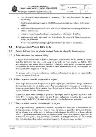 CÓDIGO REV.
IP-DE-J00/001 A
EMISSÃO FOLHA
INSTRUÇÃO DE PROJETO (CONTINUAÇÃO) maio/2005 5 de 33
- Plano Diretor de Desenvolvimento de Transportes (PDDT) para determinação das taxas de
crescimento;
- Anuários estatísticos de tráfego do DER/SP, para determinação da evolução histórica do
tráfego;
- levantamento do alinhamento vertical, onde devem ser determinadas as rampas com suas
extensão e inclinação;
- contagens volumétricas classificadas para atualizar as informações de tráfego;
- levantamento da seção transversal, para determinação das larguras de faixas de rolamento,
refúgio e acostamento;
- dados sócio-econômicos da região, para determinação das taxas de crescimento.
5.2 Determinação do Volume Diário Médio
5.2.1 Projeto de Engenharia para Implantação de Rodovias e Seleção de Alternativas
5.2.1.1 Estabelecimento das zonas de tráfego
A região de influência direta da rodovia, abrangendo os municípios por ela cortados e aqueles
que dela dependem para seu acesso, deve ser dividida em zonas internas de tráfego. Para
aproveitamento dos dados sócio-econômicos existentes, estas zonas normalmente devem
corresponder aos limites municipais, embora se torne necessário subdividir os municípios por
mais de um centro de geração de tráfego.
Os grandes centros econômicos, longe da região de influência direta, devem ser representados
por zonas externas de tráfego.
5.2.1.2 Elaboração das matrizes de geração de viagens
Nesta etapa deve-se avaliar a capacidade de gerar viagens para cada zona de tráfego, em função
do investimento previsto no sistema viário. Para tanto, alguns aspectos devem ser considerados,
tais como características físicas e operacionais da rede, dados sócio-econômicos da população da
região, variações diárias e fatores sazonais.
O resultado desta etapa contempla a quantidade de viagens atraídas e geradas a partir de cada
zona. Deve-se utilizar pelo menos um dos diversos aplicativos existentes, de acordo com
recomendação do DER/SP, de modo a obter precisão e confiabilidade nos resultados.
5.2.1.3 Elaboração das matrizes de distribuição de viagens
Esta etapa compreende a determinação da matriz de distribuição de viagens na malha viária, isto
é, o relacionamento entre os vários pares de zonas em termos de quantidade de viagens. Existem
vários métodos, e a escolha sobre o mais apropriado depende dos objetivos e da precisão do
estudo. Alguns mais complexos levam em consideração os custos da rede durante o processo de
distribuição de viagens. O mais conhecido e utilizado é o método gravitacional, que necessita ser
bem calibrado, de modo a melhor caracterizar os padrões de viagens para o ano base.
Permitida a reprodução parcial ou total, desde que citada a fonte – DER/SP – mantido o texto original e não acrescentando qualquer tipo de propaganda
comercial.
 