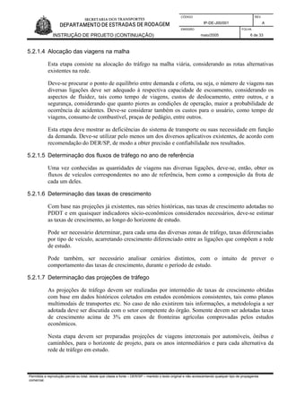 CÓDIGO REV.
IP-DE-J00/001 A
EMISSÃO FOLHA
INSTRUÇÃO DE PROJETO (CONTINUAÇÃO) maio/2005 6 de 33
5.2.1.4 Alocação das viagens na malha
Esta etapa consiste na alocação do tráfego na malha viária, considerando as rotas alternativas
existentes na rede.
Deve-se procurar o ponto de equilíbrio entre demanda e oferta, ou seja, o número de viagens nas
diversas ligações deve ser adequado à respectiva capacidade de escoamento, considerando os
aspectos de fluidez, tais como tempo de viagens, custos de deslocamento, entre outros, e a
segurança, considerando que quanto piores as condições de operação, maior a probabilidade de
ocorrência de acidentes. Deve-se considerar também os custos para o usuário, como tempo de
viagens, consumo de combustível, praças de pedágio, entre outros.
Esta etapa deve mostrar as deficiências do sistema de transporte ou suas necessidade em função
da demanda. Deve-se utilizar pelo menos um dos diversos aplicativos existentes, de acordo com
recomendação do DER/SP, de modo a obter precisão e confiabilidade nos resultados.
5.2.1.5 Determinação dos fluxos de tráfego no ano de referência
Uma vez conhecidas as quantidades de viagens nas diversas ligações, deve-se, então, obter os
fluxos de veículos correspondentes no ano de referência, bem como a composição da frota de
cada um deles.
5.2.1.6 Determinação das taxas de crescimento
Com base nas projeções já existentes, nas séries históricas, nas taxas de crescimento adotadas no
PDDT e em quaisquer indicadores sócio-econômicos considerados necessários, deve-se estimar
as taxas de crescimento, ao longo do horizonte de estudo.
Pode ser necessário determinar, para cada uma das diversas zonas de tráfego, taxas diferenciadas
por tipo de veículo, acarretando crescimento diferenciado entre as ligações que compõem a rede
de estudo.
Pode também, ser necessário analisar cenários distintos, com o intuito de prever o
comportamento das taxas de crescimento, durante o período de estudo.
5.2.1.7 Determinação das projeções de tráfego
As projeções de tráfego devem ser realizadas por intermédio de taxas de crescimento obtidas
com base em dados históricos coletados em estudos econômicos consistentes, tais como planos
multimodais de transportes etc. No caso de não existirem tais informações, a metodologia a ser
adotada deve ser discutida com o setor competente do órgão. Somente devem ser adotadas taxas
de crescimento acima de 3% em casos de fronteiras agrícolas comprovadas pelos estudos
econômicos.
Nesta etapa devem ser preparadas projeções de viagens interzonais por automóveis, ônibus e
caminhões, para o horizonte de projeto, para os anos intermediários e para cada alternativa da
rede de tráfego em estudo.
Permitida a reprodução parcial ou total, desde que citada a fonte – DER/SP – mantido o texto original e não acrescentando qualquer tipo de propaganda
comercial.
 