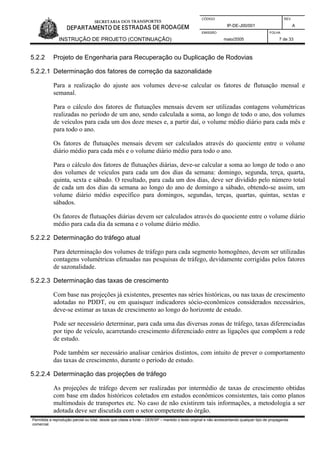 CÓDIGO REV.
IP-DE-J00/001 A
EMISSÃO FOLHA
INSTRUÇÃO DE PROJETO (CONTINUAÇÃO) maio/2005 7 de 33
5.2.2 Projeto de Engenharia para Recuperação ou Duplicação de Rodovias
5.2.2.1 Determinação dos fatores de correção da sazonalidade
Para a realização do ajuste aos volumes deve-se calcular os fatores de flutuação mensal e
semanal.
Para o cálculo dos fatores de flutuações mensais devem ser utilizadas contagens volumétricas
realizadas no período de um ano, sendo calculada a soma, ao longo de todo o ano, dos volumes
de veículos para cada um dos doze meses e, a partir daí, o volume médio diário para cada mês e
para todo o ano.
Os fatores de flutuações mensais devem ser calculados através do quociente entre o volume
diário médio para cada mês e o volume diário médio para todo o ano.
Para o cálculo dos fatores de flutuações diárias, deve-se calcular a soma ao longo de todo o ano
dos volumes de veículos para cada um dos dias da semana: domingo, segunda, terça, quarta,
quinta, sexta e sábado. O resultado, para cada um dos dias, deve ser dividido pelo número total
de cada um dos dias da semana ao longo do ano de domingo a sábado, obtendo-se assim, um
volume diário médio específico para domingos, segundas, terças, quartas, quintas, sextas e
sábados.
Os fatores de flutuações diárias devem ser calculados através do quociente entre o volume diário
médio para cada dia da semana e o volume diário médio.
5.2.2.2 Determinação do tráfego atual
Para determinação dos volumes de tráfego para cada segmento homogêneo, devem ser utilizadas
contagens volumétricas efetuadas nas pesquisas de tráfego, devidamente corrigidas pelos fatores
de sazonalidade.
5.2.2.3 Determinação das taxas de crescimento
Com base nas projeções já existentes, presentes nas séries históricas, ou nas taxas de crescimento
adotadas no PDDT, ou em quaisquer indicadores sócio-econômicos considerados necessários,
deve-se estimar as taxas de crescimento ao longo do horizonte de estudo.
Pode ser necessário determinar, para cada uma das diversas zonas de tráfego, taxas diferenciadas
por tipo de veículo, acarretando crescimento diferenciado entre as ligações que compõem a rede
de estudo.
Pode também ser necessário analisar cenários distintos, com intuito de prever o comportamento
das taxas de crescimento, durante o período de estudo.
5.2.2.4 Determinação das projeções de tráfego
As projeções de tráfego devem ser realizadas por intermédio de taxas de crescimento obtidas
com base em dados históricos coletados em estudos econômicos consistentes, tais como planos
multimodais de transportes etc. No caso de não existirem tais informações, a metodologia a ser
adotada deve ser discutida com o setor competente do órgão.
Permitida a reprodução parcial ou total, desde que citada a fonte – DER/SP – mantido o texto original e não acrescentando qualquer tipo de propaganda
comercial.
 