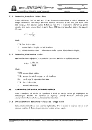 CÓDIGO REV.
IP-DE-J00/001 A
EMISSÃO FOLHA
INSTRUÇÃO DE PROJETO (CONTINUAÇÃO) maio/2005 9 de 33
5.3.2 Determinação do Fator de Hora Pico
Para o cálculo do fator de hora pico (FPH), devem ser considerados os quatro intervalos de
tempo consecutivos com duração de quinze minutos, totalizando de uma hora, com maior soma
(S), ou seja, a hora de pico. Dentro da hora de pico deve-se selecionar o intervalo de quinze
minutos com maior volume (V15). A partir daí, o FPH deve ser calculado através da seguinte
fórmula:
154 V
S
FPH
×
= ;
Onde:
FPH: fator de hora pico;
S: volume da hora de pico em veículos/hora;
V15: volume do intervalo de 15 minutos com maior volume dentro da hora de pico.
5.3.3 Determinação do Volume Horário
O volume horário de projeto (VHP) deve ser calculado por meio da seguinte equação:
FPH
KVDM
VHP
50×
= ;
Onde:
VDM: volume diário médio;
VHP: volume horário de projeto em veículos/hora;
K50: coeficiente da qüinquagésima hora;
FPH: fator de hora pico;
S: volume da hora pico.
5.4 Análise de Capacidade e do Nível de Serviço
Para a realização da análise de capacidade e nível de serviço devem ser empregadas as
metodologias descritas nos capítulos do Highway Capacity Manual(1)
publicado pelo
Transportation Research Board, na sua versão mais atual.
5.4.1 Dimensionamento do Número de Faixas de Tráfego da Via
Para dimensionamento de vias a serem implantadas, deve-se avaliar o nível de serviço a ser
adotado para fins de dimensionamento, com base na tabela a seguir.
Permitida a reprodução parcial ou total, desde que citada a fonte – DER/SP – mantido o texto original e não acrescentando qualquer tipo de propaganda
comercial.
 