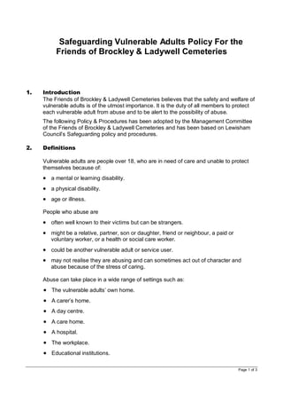 Page 1 of 3
ProtectiSafeguarding Vulnerable Adults Policy For the
Friends of Brockley & Ladywell Cemeteries
1. Introduction
The Friends of Brockley & Ladywell Cemeteries believes that the safety and welfare of
vulnerable adults is of the utmost importance. It is the duty of all members to protect
each vulnerable adult from abuse and to be alert to the possibility of abuse.
The following Policy & Procedures has been adopted by the Management Committee
of the Friends of Brockley & Ladywell Cemeteries and has been based on Lewisham
Council’s Safeguarding policy and procedures.
Y guide for staff and volunteers
2. Definitions
Vulnerable adults are people over 18, who are in need of care and unable to protect
themselves because of:
 a mental or learning disability.
 a physical disability.
 age or illness.
People who abuse are
 often well known to their victims but can be strangers.
 might be a relative, partner, son or daughter, friend or neighbour, a paid or
voluntary worker, or a health or social care worker.
 could be another vulnerable adult or service user.
 may not realise they are abusing and can sometimes act out of character and
abuse because of the stress of caring.
Abuse can take place in a wide range of settings such as:
 The vulnerable adults’ own home.
 A carer’s home.
 A day centre.
 A care home.
 A hospital.
 The workplace.
 Educational institutions.
 
