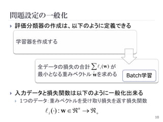 問題設定の一般化
   評価分類器の作成は、以下のように定義できる

    学習器を作成する



           全データの損失の合計   i (w ) が
                       i
           最小となる重みベクトル wを求める         Batch学習


   入力データと損失関数は以下のように一般化出来る
       1つのデータ：重みベクトルを受け取り損失を返す損失関数
              i () : w  n  
                                               10
 