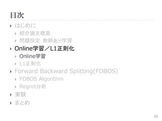 目次
   はじめに
       紹介論文概要
       問題設定：教師あり学習
   Online学習／L1正則化
       Online学習
       L1正則化
   Forward Backward Splitting(FOBOS)
       FOBOS Algorithm
       Regret分析
   実験
   まとめ

                                        11
 