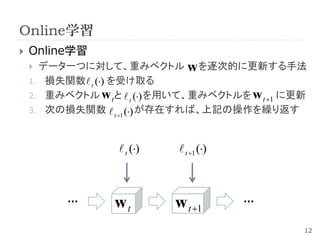 Online学習
   Online学習
     データ一つに対して、重みベクトル w を逐次的に更新する手法
    1. 損失関数 t () を受け取る
    2. 重みベクトル w tと  t () を用いて、重みベクトルを w t 1 に更新
    3. 次の損失関数  () が存在すれば、上記の操作を繰り返す
                    t 1




                   t ()    t 1 ()



          …       wt        w t 1       …

                                                 12
 