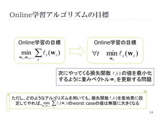 Online学習アルゴリズムの目標


  Online学習の目標                                      Online学習の目標
   min
  w1 , w 2 ,...
                    (w )
                  t
                          t           t            t min  t (w t )
                                                         wt


                                          次にやってくる損失関数  t () の値を最小化
                                          するように重みベクトル w t を更新する問題


ただし、どのようなアルゴリズムを用いても、損失関数  t () を意地悪に設
 定してやれば、 min,...   t (w t ) のworst caseの値は無限に大きくなる
        w ,w          1       2
                                  t

                                                                       14
 