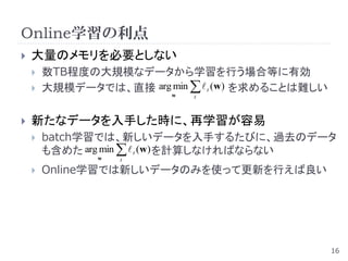 Online学習の利点
   大量のメモリを必要としない
       数TB程度の大規模なデータから学習を行う場合等に有効
       大規模データでは、直接 arg min   t (w) を求めることは難しい
                          w   t



   新たなデータを入手した時に、再学習が容易
       batch学習では、新しいデータを入手するたびに、過去のデータ
        も含めた arg min   t (w) を計算しなければならない
               w   t

       Online学習では新しいデータのみを使って更新を行えば良い




                                                   16
 