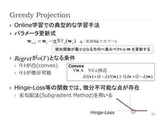 Greedy Projection
   Online学習での典型的な学習手法
   パラメータ更新式
         w t 1  wt t  t (w t )  : 更新幅(スカラー)
                                   t


                      損失関数が最小となる方向へ重みベクトル w を更新する

   Regret がo(T ) となる条件
       () が凸(convex)     Convex
                              w, v  [0,1]
       () が微分可能
                                   ( v)  (1   )(w)  (v  (1   )w)

   Hinge-Loss等の関数では、微分不可能な点が存在
       劣勾配法(Subgradient Method)を用いる


                                        Hinge-Loss                         17
 