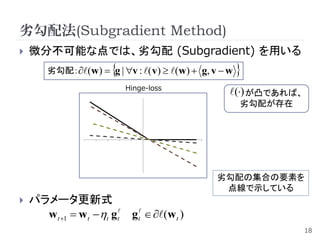 劣勾配法(Subgradient Method)
   微分不可能な点では、劣勾配 (Subgradient) を用いる
                       
        劣勾配：(w)  g | v : ( v)  (w)  g, v  w   
                            Hinge-loss
                                                   () が凸であれば、
                                                       劣勾配が存在




                                                劣勾配の集合の要素を
                                                 点線で示している
   パラメータ更新式
      wt 1  w t t gt    gt  (w t )
                                                                  18
 