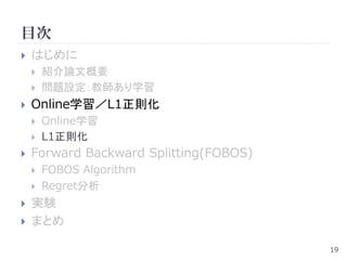 目次
   はじめに
       紹介論文概要
       問題設定：教師あり学習
   Online学習／L1正則化
       Online学習
       L1正則化
   Forward Backward Splitting(FOBOS)
       FOBOS Algorithm
       Regret分析
   実験
   まとめ

                                        19
 