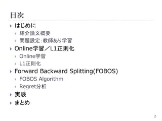 目次
   はじめに
       紹介論文概要
       問題設定：教師あり学習
   Online学習／L1正則化
       Online学習
       L1正則化
   Forward Backward Splitting(FOBOS)
       FOBOS Algorithm
       Regret分析
   実験
   まとめ

                                        2
 