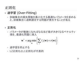 正則化
   過学習 (Over-Fitting)
       訓練集合の損失関数を最小化する最適なパラメータを求める
        と、訓練集合に過剰適合する問題が発生することがある

   正則化
       パラメータが複雑になればなるほど値が大きくなるペナルティ
        項を、最適化問題に導入
                                          
             w  arg min   t (w)  r (w)
              *

                    w     t               
       過学習を抑止する
       L2正則化とL1正則化が代表的

                                               20
 