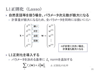 L1正則化（Lasso）
   自然言語等を扱う場合、パラメータ次元数が膨大になる
       計算量が膨大になるため、全パラメータを同時には扱いにくい
                x (1)     嫌い        w(1) 
                ( 2)                ( 2) 
               x          好き       w 
           x   x ( 3)    退屈   w   w ( 3) 
                                           
                         認識         
                (n)                 (n) 
               x                   w          nが非常に大きい場合、
                                                   計算量も膨大になる

   L1正則化を導入する
       パラメータを決める基準に L1 normを追加する

                (w )   w
                    t               1
                                           : 正則化の比率
                t                                               21
 